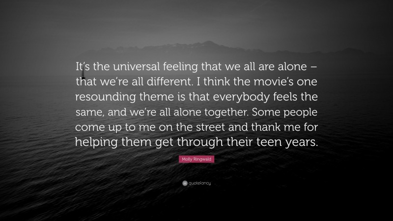 Molly Ringwald Quote: “It’s the universal feeling that we all are alone – that we’re all different. I think the movie’s one resounding theme is that everybody feels the same, and we’re all alone together. Some people come up to me on the street and thank me for helping them get through their teen years.”