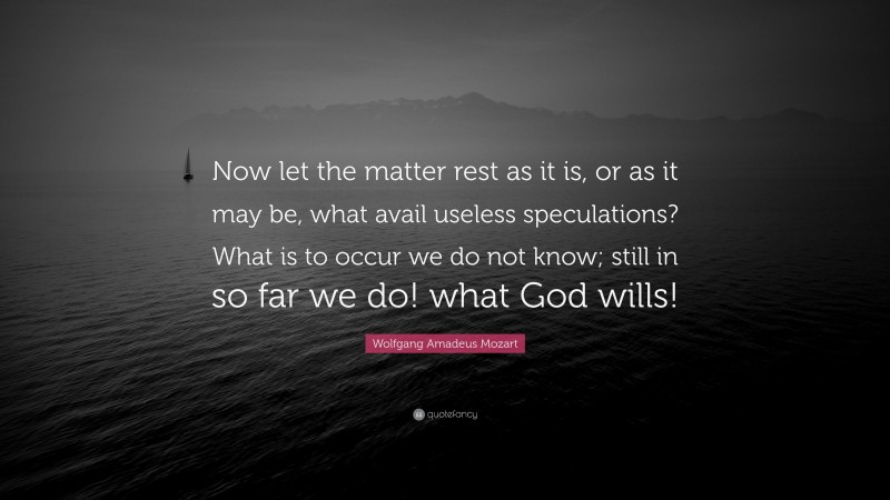 Wolfgang Amadeus Mozart Quote: “Now let the matter rest as it is, or as it may be, what avail useless speculations? What is to occur we do not know; still in so far we do! what God wills!”