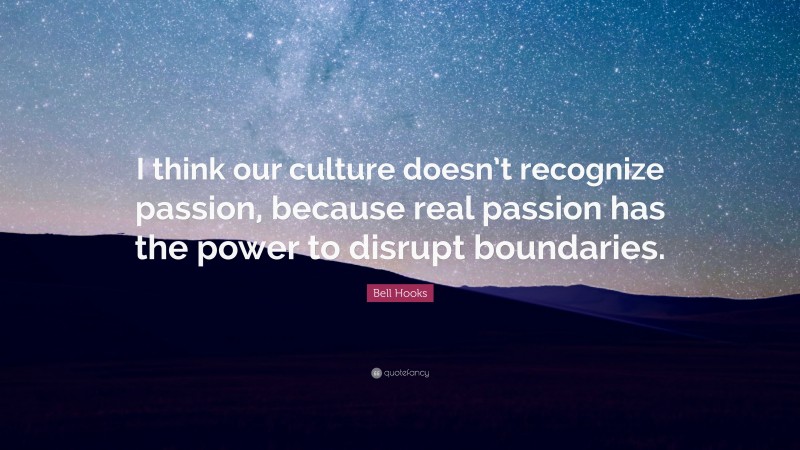 Bell Hooks Quote: “I think our culture doesn’t recognize passion, because real passion has the power to disrupt boundaries.”