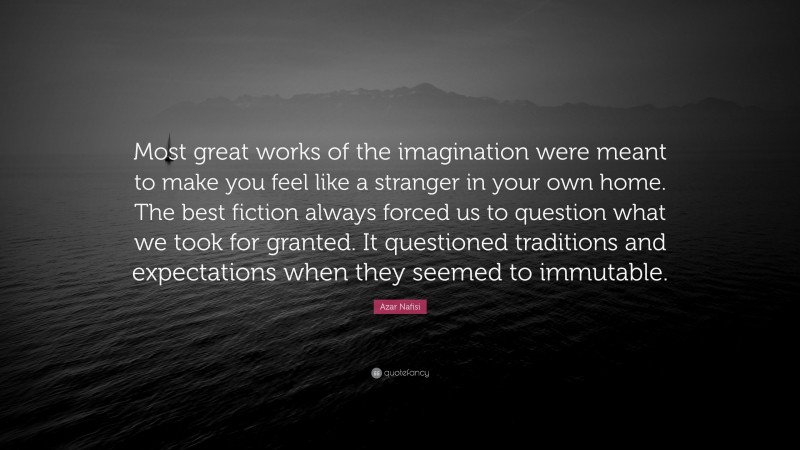 Azar Nafisi Quote: “Most great works of the imagination were meant to make you feel like a stranger in your own home. The best fiction always forced us to question what we took for granted. It questioned traditions and expectations when they seemed to immutable.”