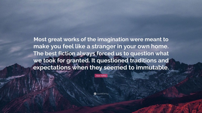 Azar Nafisi Quote: “Most great works of the imagination were meant to make you feel like a stranger in your own home. The best fiction always forced us to question what we took for granted. It questioned traditions and expectations when they seemed to immutable.”