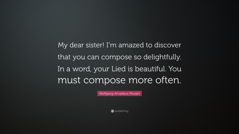 Wolfgang Amadeus Mozart Quote: “My dear sister! I’m amazed to discover that you can compose so delightfully. In a word, your Lied is beautiful. You must compose more often.”