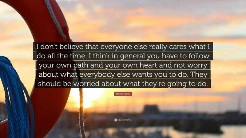 Emma Stone Quote: “I don’t believe that everyone else really cares what I do all the time. I think in general you have to follow your own path and your own heart and not worry about what everybody else wants you to do. They should be worried about what they’re going to do.”