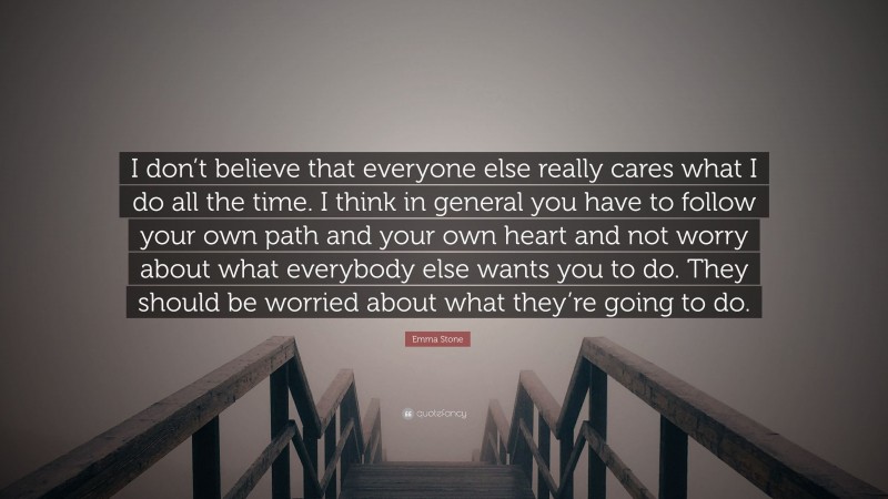 Emma Stone Quote: “I don’t believe that everyone else really cares what I do all the time. I think in general you have to follow your own path and your own heart and not worry about what everybody else wants you to do. They should be worried about what they’re going to do.”