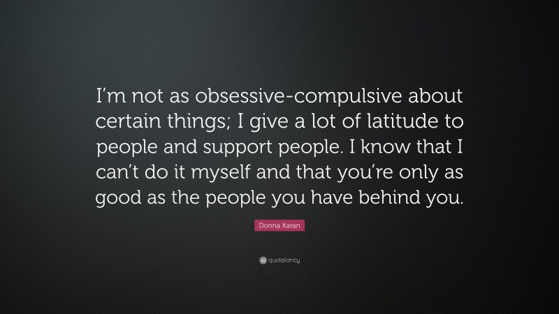 Donna Karan Quote: “I’m not as obsessive-compulsive about certain things; I give a lot of latitude to people and support people. I know that I can’t do it myself and that you’re only as good as the people you have behind you.”