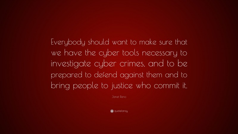 Janet Reno Quote: “Everybody should want to make sure that we have the cyber tools necessary to investigate cyber crimes, and to be prepared to defend against them and to bring people to justice who commit it.”