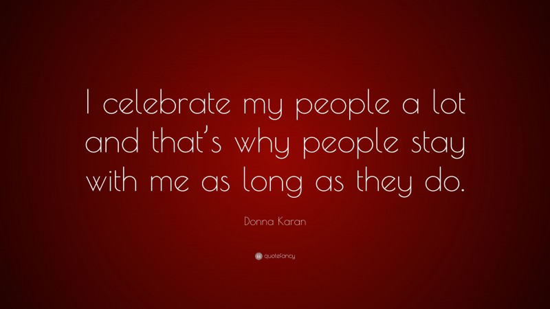 Donna Karan Quote: “I celebrate my people a lot and that’s why people stay with me as long as they do.”