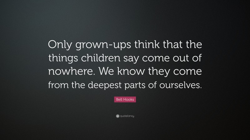 Bell Hooks Quote: “Only grown-ups think that the things children say come out of nowhere. We know they come from the deepest parts of ourselves.”