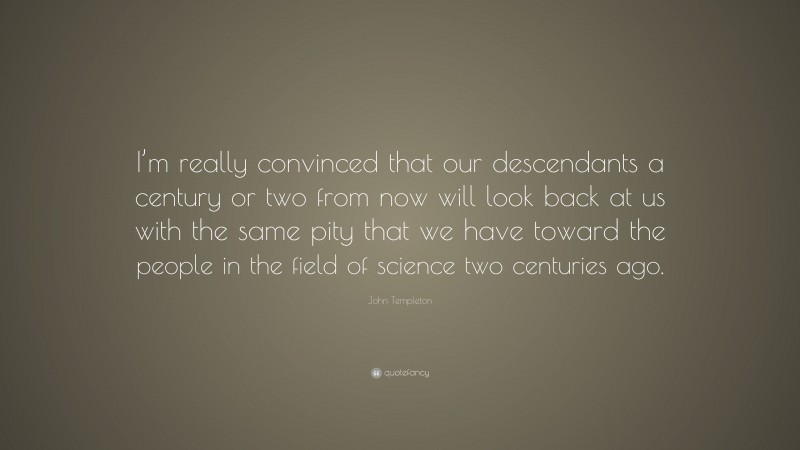 John Templeton Quote: “I’m really convinced that our descendants a century or two from now will look back at us with the same pity that we have toward the people in the field of science two centuries ago.”