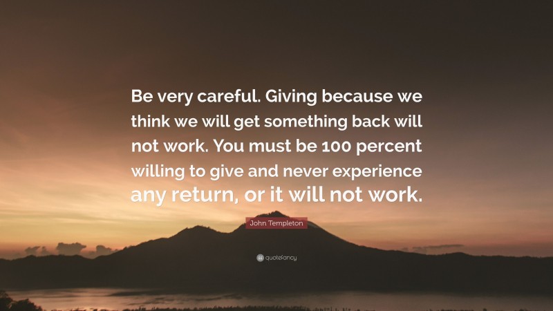 John Templeton Quote: “Be very careful. Giving because we think we will get something back will not work. You must be 100 percent willing to give and never experience any return, or it will not work.”