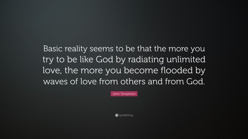 John Templeton Quote: “Basic reality seems to be that the more you try to be like God by radiating unlimited love, the more you become flooded by waves of love from others and from God.”