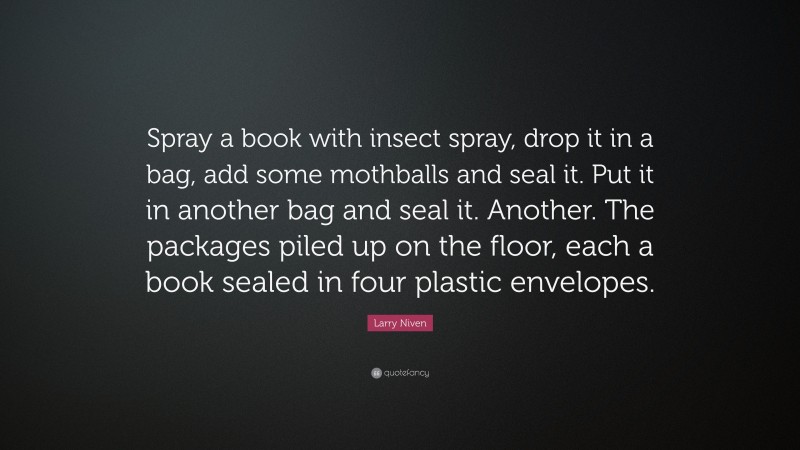 Larry Niven Quote: “Spray a book with insect spray, drop it in a bag, add some mothballs and seal it. Put it in another bag and seal it. Another. The packages piled up on the floor, each a book sealed in four plastic envelopes.”