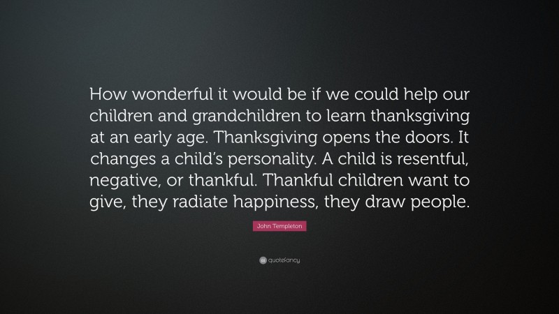 John Templeton Quote: “How wonderful it would be if we could help our children and grandchildren to learn thanksgiving at an early age. Thanksgiving opens the doors. It changes a child’s personality. A child is resentful, negative, or thankful. Thankful children want to give, they radiate happiness, they draw people.”