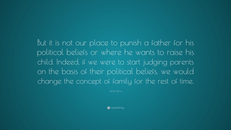 Janet Reno Quote: “But it is not our place to punish a father for his political beliefs or where he wants to raise his child. Indeed, if we were to start judging parents on the basis of their political beliefs, we would change the concept of family for the rest of time.”