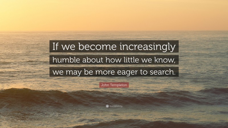 John Templeton Quote: “If we become increasingly humble about how little we know, we may be more eager to search.”