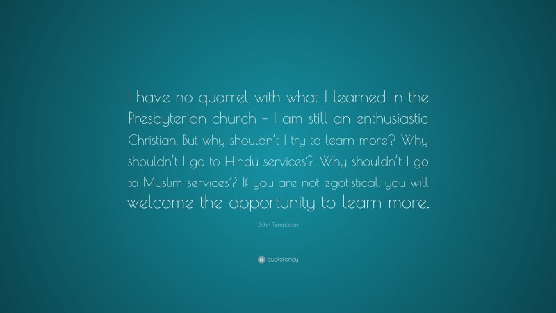 John Templeton Quote: “I have no quarrel with what I learned in the Presbyterian church – I am still an enthusiastic Christian. But why shouldn’t I try to learn more? Why shouldn’t I go to Hindu services? Why shouldn’t I go to Muslim services? If you are not egotistical, you will welcome the opportunity to learn more.”