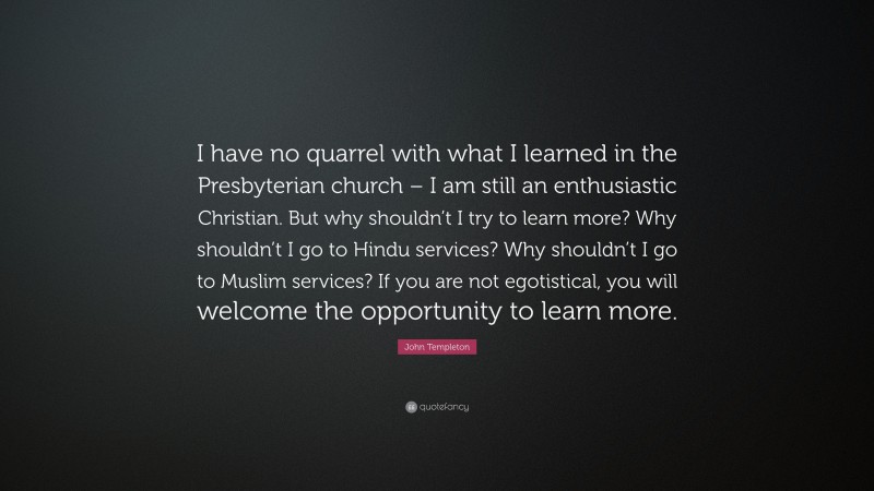 John Templeton Quote: “I have no quarrel with what I learned in the Presbyterian church – I am still an enthusiastic Christian. But why shouldn’t I try to learn more? Why shouldn’t I go to Hindu services? Why shouldn’t I go to Muslim services? If you are not egotistical, you will welcome the opportunity to learn more.”