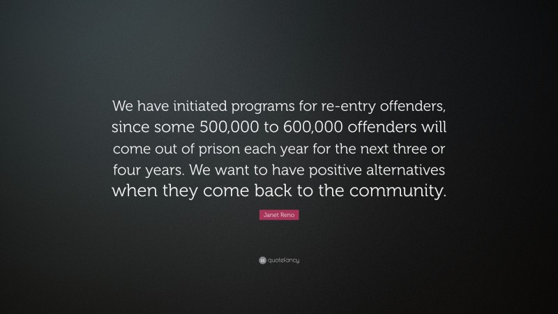 Janet Reno Quote: “We have initiated programs for re-entry offenders, since some 500,000 to 600,000 offenders will come out of prison each year for the next three or four years. We want to have positive alternatives when they come back to the community.”