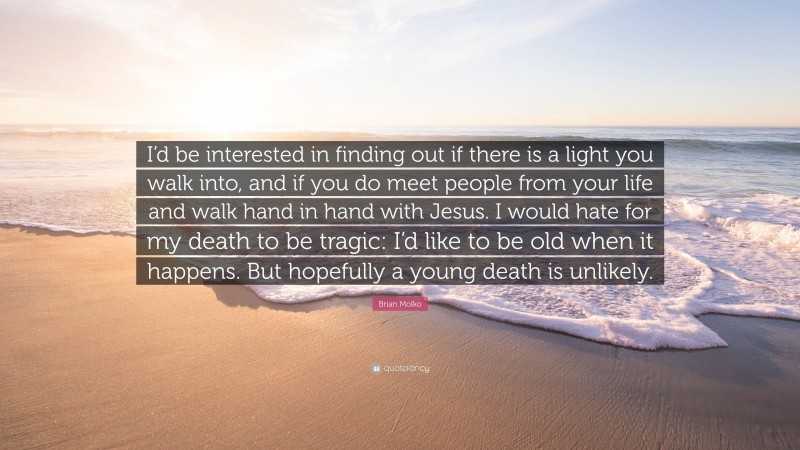 Brian Molko Quote: “I’d be interested in finding out if there is a light you walk into, and if you do meet people from your life and walk hand in hand with Jesus. I would hate for my death to be tragic: I’d like to be old when it happens. But hopefully a young death is unlikely.”