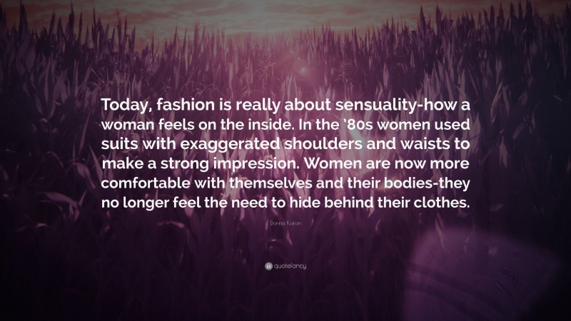 Donna Karan Quote: “Today, fashion is really about sensuality-how a woman feels on the inside. In the ’80s women used suits with exaggerated shoulders and waists to make a strong impression. Women are now more comfortable with themselves and their bodies-they no longer feel the need to hide behind their clothes.”