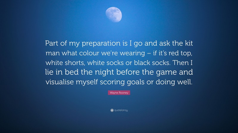 Wayne Rooney Quote: “Part of my preparation is I go and ask the kit man what colour we’re wearing – if it’s red top, white shorts, white socks or black socks. Then I lie in bed the night before the game and visualise myself scoring goals or doing well.”