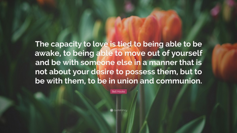 Bell Hooks Quote: “The capacity to love is tied to being able to be awake, to being able to move out of yourself and be with someone else in a manner that is not about your desire to possess them, but to be with them, to be in union and communion.”