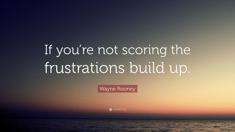 Wayne Rooney Quote: “If you’re not scoring the frustrations build up.”