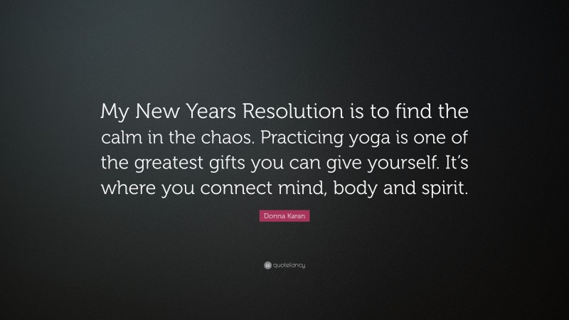 Donna Karan Quote: “My New Years Resolution is to find the calm in the chaos. Practicing yoga is one of the greatest gifts you can give yourself. It’s where you connect mind, body and spirit.”