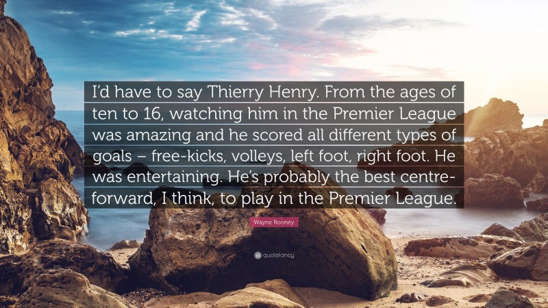 Wayne Rooney Quote: “I’d have to say Thierry Henry. From the ages of ten to 16, watching him in the Premier League was amazing and he scored all different types of goals – free-kicks, volleys, left foot, right foot. He was entertaining. He’s probably the best centre-forward, I think, to play in the Premier League.”