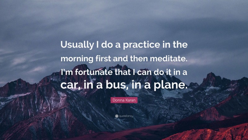 Donna Karan Quote: “Usually I do a practice in the morning first and then meditate. I’m fortunate that I can do it in a car, in a bus, in a plane.”