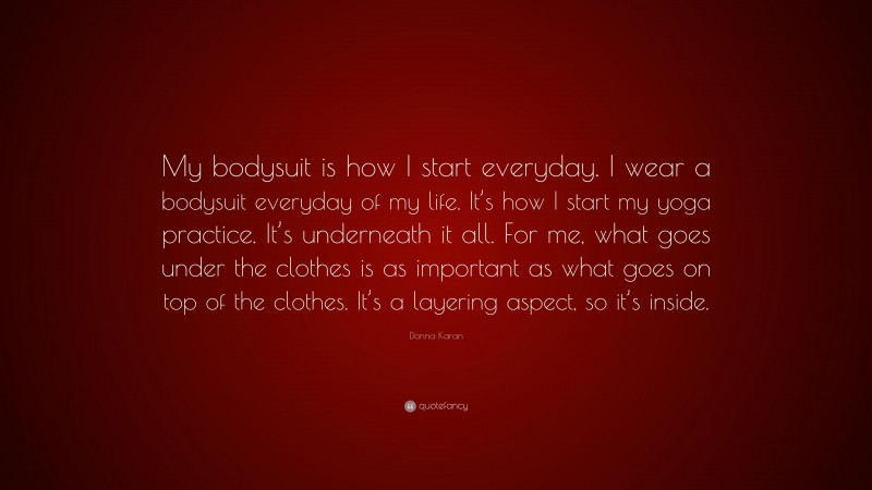 Donna Karan Quote: “My bodysuit is how I start everyday. I wear a bodysuit everyday of my life. It’s how I start my yoga practice. It’s underneath it all. For me, what goes under the clothes is as important as what goes on top of the clothes. It’s a layering aspect, so it’s inside.”