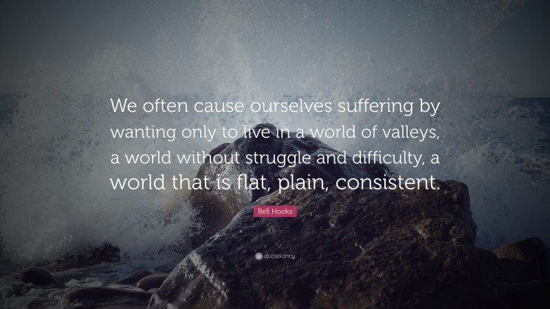 Bell Hooks Quote: “We often cause ourselves suffering by wanting only to live in a world of valleys, a world without struggle and difficulty, a world that is flat, plain, consistent.”