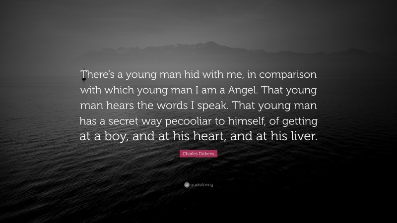Charles Dickens Quote: “There’s a young man hid with me, in comparison with which young man I am a Angel. That young man hears the words I speak. That young man has a secret way pecooliar to himself, of getting at a boy, and at his heart, and at his liver.”