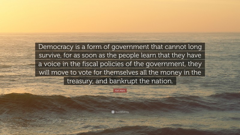 Karl Marx Quote: “Democracy is a form of government that cannot long survive, for as soon as the people learn that they have a voice in the fiscal policies of the government, they will move to vote for themselves all the money in the treasury, and bankrupt the nation.”
