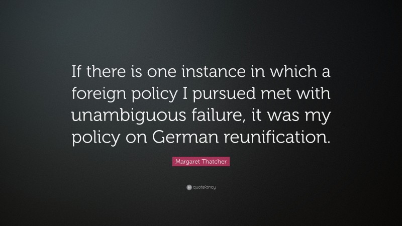 Margaret Thatcher Quote: “If there is one instance in which a foreign policy I pursued met with unambiguous failure, it was my policy on German reunification.”