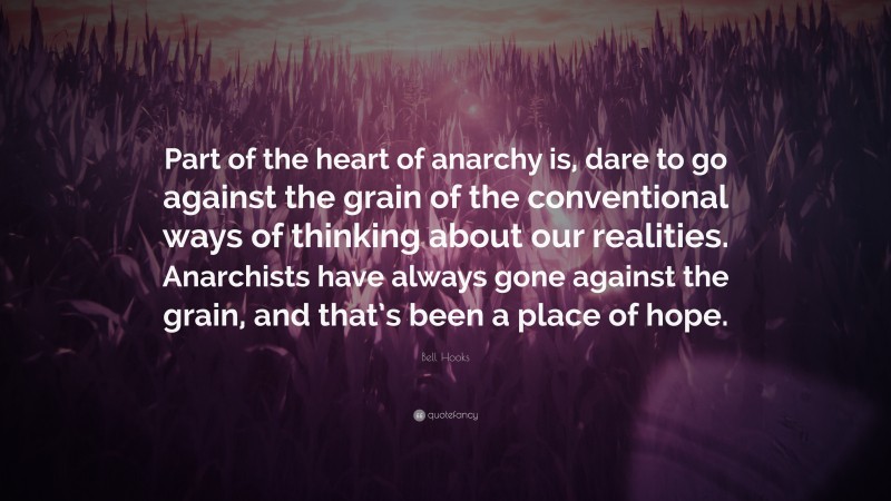 Bell Hooks Quote: “Part of the heart of anarchy is, dare to go against the grain of the conventional ways of thinking about our realities. Anarchists have always gone against the grain, and that’s been a place of hope.”