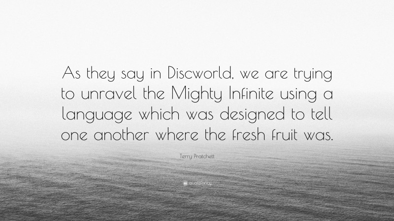 Terry Pratchett Quote: “As they say in Discworld, we are trying to unravel the Mighty Infinite using a language which was designed to tell one another where the fresh fruit was.”