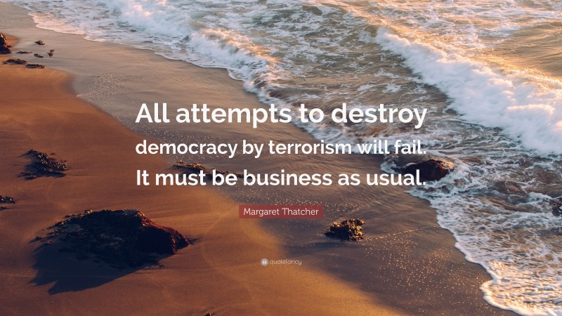 Margaret Thatcher Quote: “All attempts to destroy democracy by terrorism will fail. It must be business as usual.”