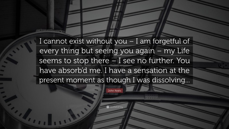 John Keats Quote: “I cannot exist without you – I am forgetful of every thing but seeing you again – my Life seems to stop there – I see no further. You have absorb’d me. I have a sensation at the present moment as though I was dissolving...”
