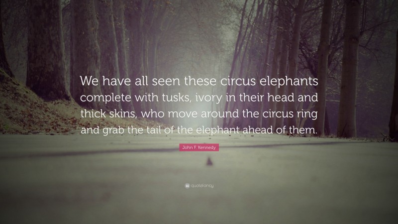 John F. Kennedy Quote: “We have all seen these circus elephants complete with tusks, ivory in their head and thick skins, who move around the circus ring and grab the tail of the elephant ahead of them.”
