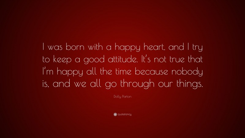 Dolly Parton Quote: “I was born with a happy heart, and I try to keep a good attitude. It’s not true that I’m happy all the time because nobody is, and we all go through our things.”