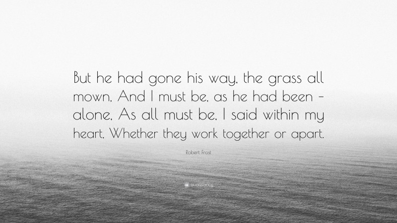 Robert Frost Quote: “But he had gone his way, the grass all mown, And I must be, as he had been – alone, As all must be, I said within my heart, Whether they work together or apart.”