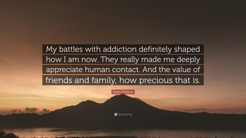 Robin Williams Quote: “My battles with addiction definitely shaped how I am now. They really made me deeply appreciate human contact. And the value of friends and family, how precious that is.”
