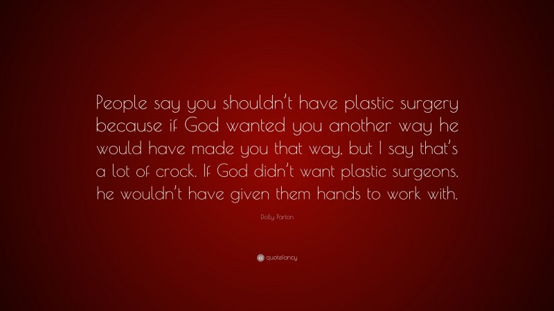 Dolly Parton Quote: “People say you shouldn’t have plastic surgery because if God wanted you another way he would have made you that way, but I say that’s a lot of crock. If God didn’t want plastic surgeons, he wouldn’t have given them hands to work with.”