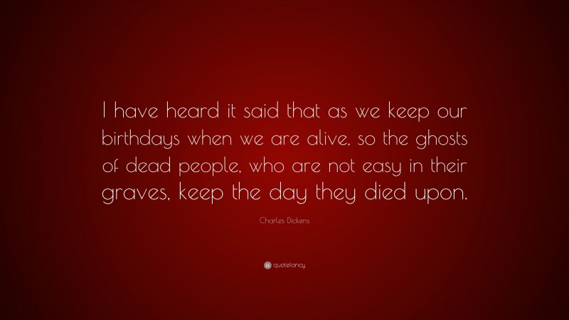Charles Dickens Quote: “I have heard it said that as we keep our birthdays when we are alive, so the ghosts of dead people, who are not easy in their graves, keep the day they died upon.”
