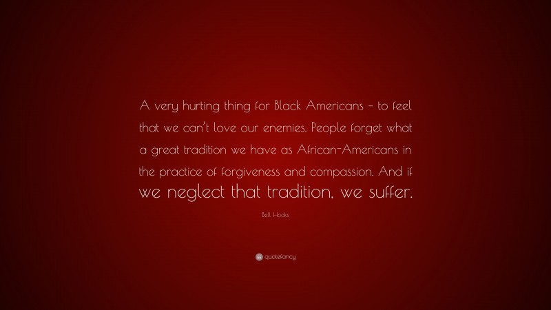 Bell Hooks Quote: “A very hurting thing for Black Americans – to feel that we can’t love our enemies. People forget what a great tradition we have as African-Americans in the practice of forgiveness and compassion. And if we neglect that tradition, we suffer.”