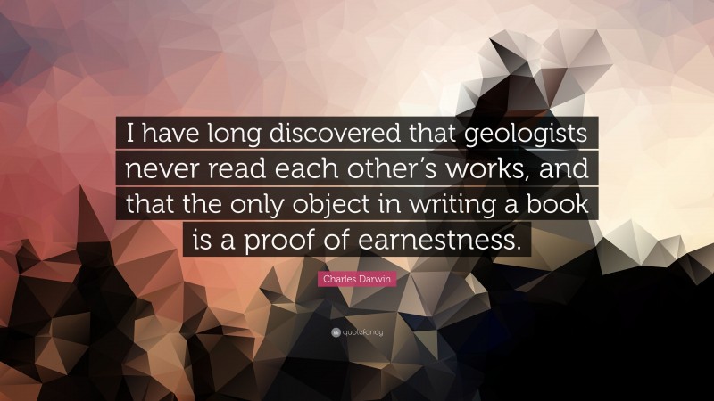 Charles Darwin Quote: “I have long discovered that geologists never read each other’s works, and that the only object in writing a book is a proof of earnestness.”