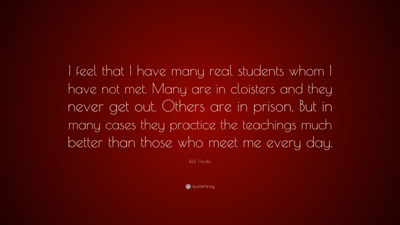 Bell Hooks Quote: “I feel that I have many real students whom I have not met. Many are in cloisters and they never get out. Others are in prison. But in many cases they practice the teachings much better than those who meet me every day.”