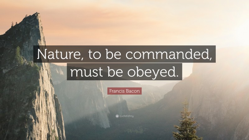 Francis Bacon Quote: “Nature, to be commanded, must be obeyed.”