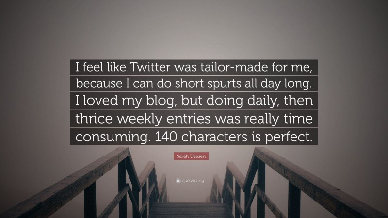 Sarah Dessen Quote: “I feel like Twitter was tailor-made for me, because I can do short spurts all day long. I loved my blog, but doing daily, then thrice weekly entries was really time consuming. 140 characters is perfect.”